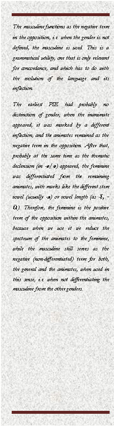 Cuadro de texto: The masculine functions as the negative term in the opposition, i.e. when the gender is not defined, the masculine is used. This is a grammatical utility, one that is only relevant for concordance, and which has to do with the evolution of the language and its inflection.
The earliest PIE had probably no distinction of gender; when the inanimate appeared, it was marked by a different inflection, and the animates remained as the negative term in the opposition. After that, probably at the same time as the thematic declension (in -e/o) appeared, the feminine was differentiated from the remaining animates, with marks like the different stem vowel (usually -a) or vowel length (as -ī, -ū). Therefore, the feminine is the positive term of the opposition within the animates, because when we use it we reduce the spectrum of the animates to the feminine, while the masculine still serves as the negative (non-differentiated) term for both, the general and the animates, when used in this sense, i.e. when not differentiating the masculine from the other genders.
